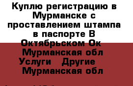 Куплю регистрацию в Мурманске с проставлением штампа в паспорте.В Октябрьском Ок - Мурманская обл. Услуги » Другие   . Мурманская обл.